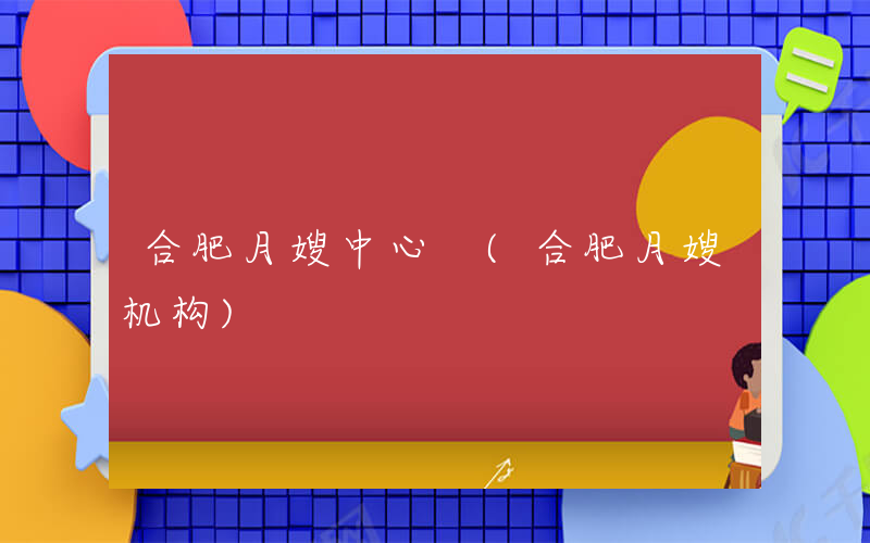 合肥月嫂中心 (合肥月嫂机构)